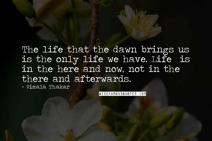 Vimala Thakar Quotes: The life that the dawn brings us is the only life we have. Life is in the here and now, not in the there and afterwards.