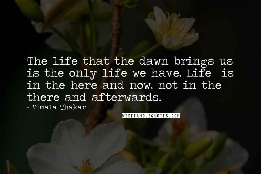 Vimala Thakar Quotes: The life that the dawn brings us is the only life we have. Life  is in the here and now, not in the there and afterwards.