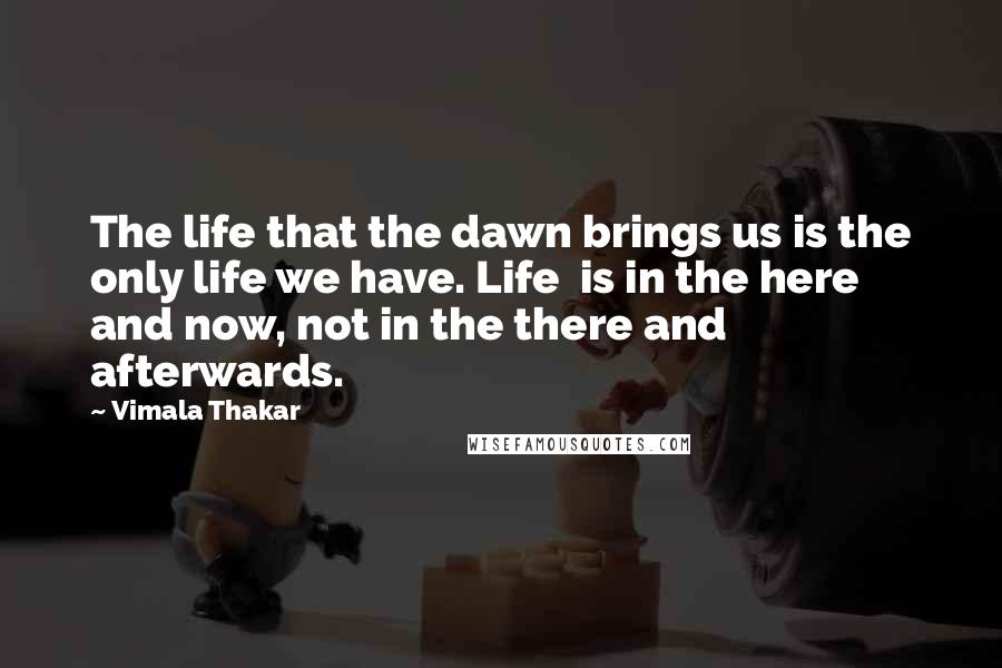 Vimala Thakar Quotes: The life that the dawn brings us is the only life we have. Life  is in the here and now, not in the there and afterwards.