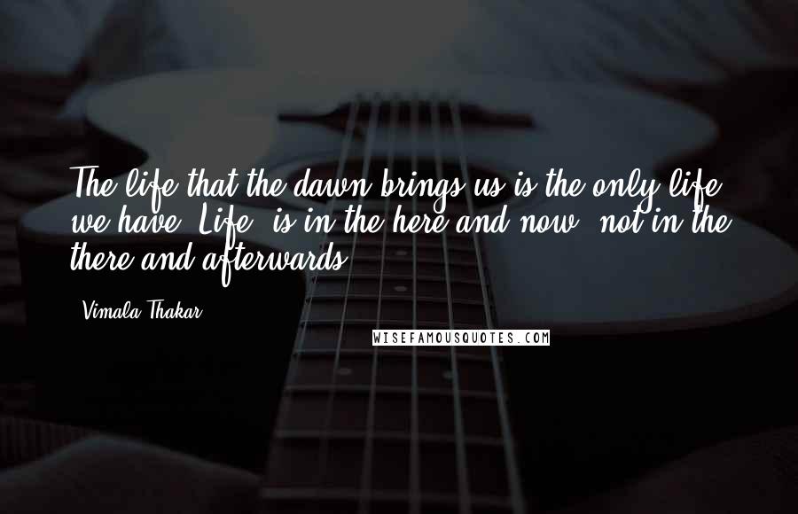 Vimala Thakar Quotes: The life that the dawn brings us is the only life we have. Life  is in the here and now, not in the there and afterwards.