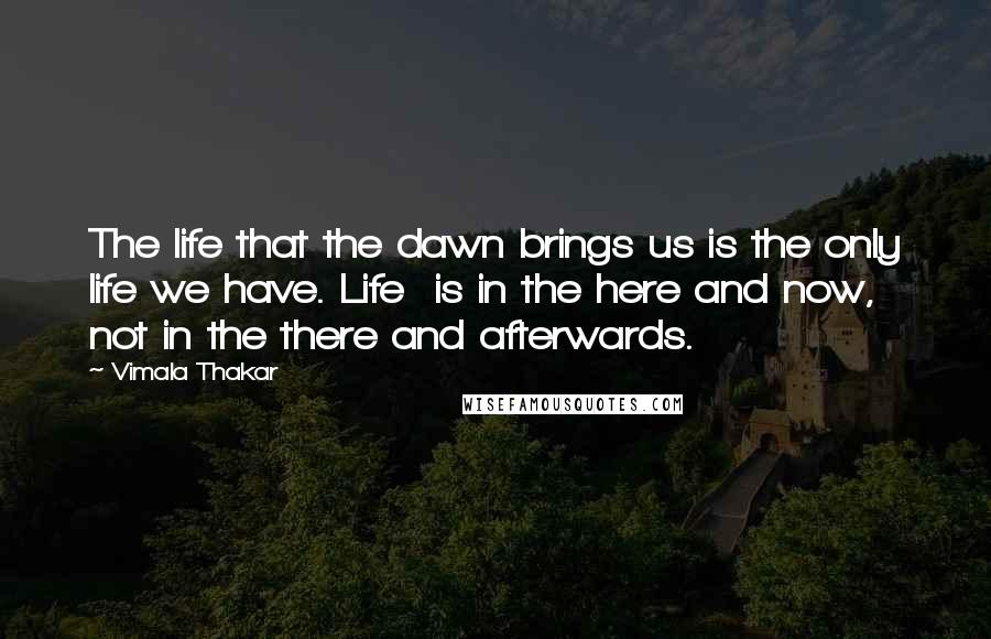 Vimala Thakar Quotes: The life that the dawn brings us is the only life we have. Life  is in the here and now, not in the there and afterwards.