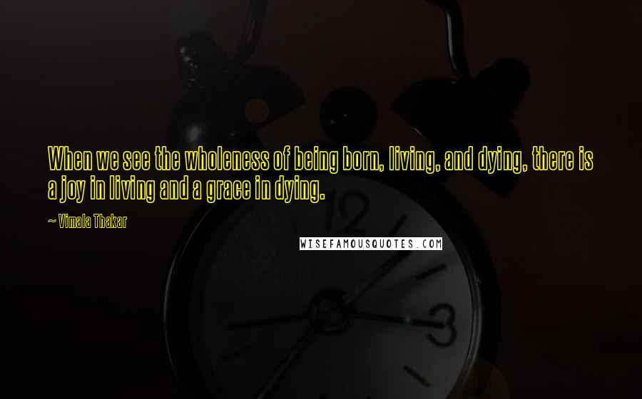 Vimala Thakar Quotes: When we see the wholeness of being born, living, and dying, there is a joy in living and a grace in dying.