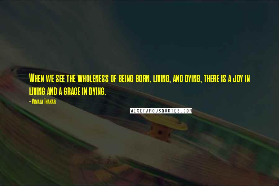 Vimala Thakar Quotes: When we see the wholeness of being born, living, and dying, there is a joy in living and a grace in dying.