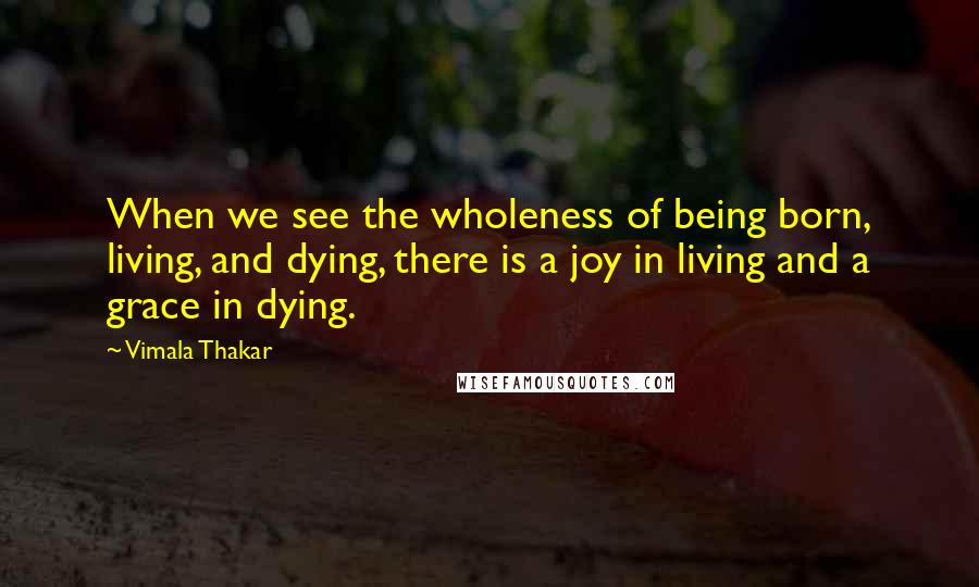 Vimala Thakar Quotes: When we see the wholeness of being born, living, and dying, there is a joy in living and a grace in dying.