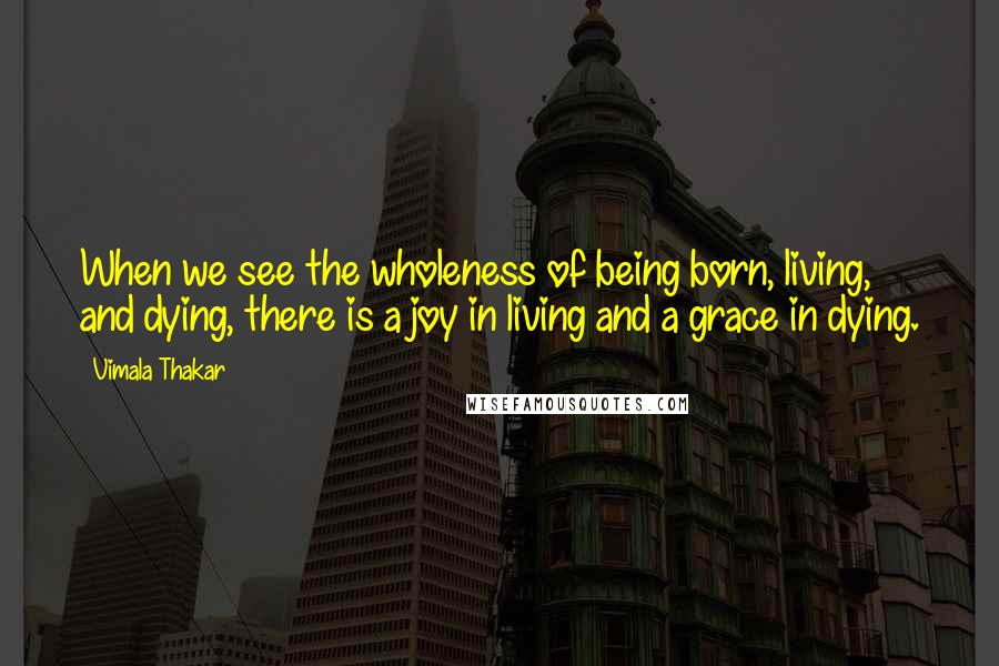 Vimala Thakar Quotes: When we see the wholeness of being born, living, and dying, there is a joy in living and a grace in dying.