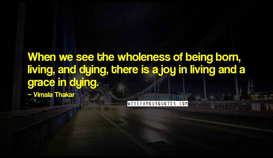 Vimala Thakar Quotes: When we see the wholeness of being born, living, and dying, there is a joy in living and a grace in dying.