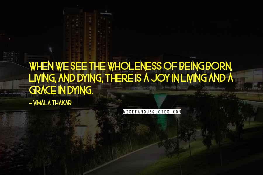 Vimala Thakar Quotes: When we see the wholeness of being born, living, and dying, there is a joy in living and a grace in dying.