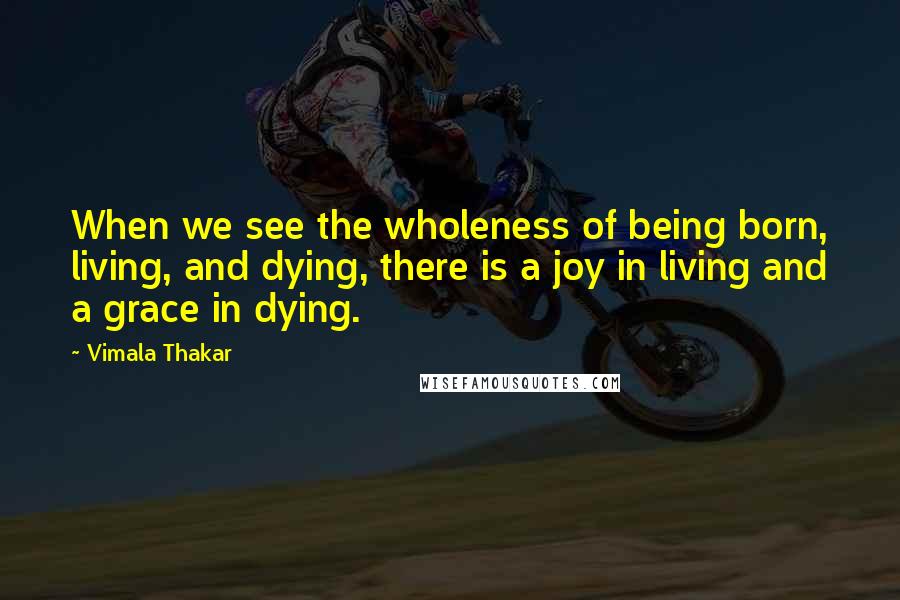 Vimala Thakar Quotes: When we see the wholeness of being born, living, and dying, there is a joy in living and a grace in dying.