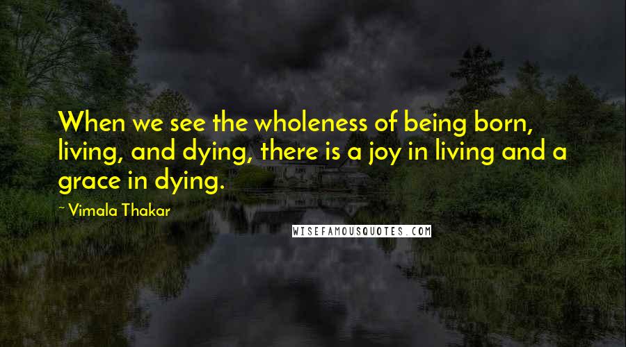 Vimala Thakar Quotes: When we see the wholeness of being born, living, and dying, there is a joy in living and a grace in dying.