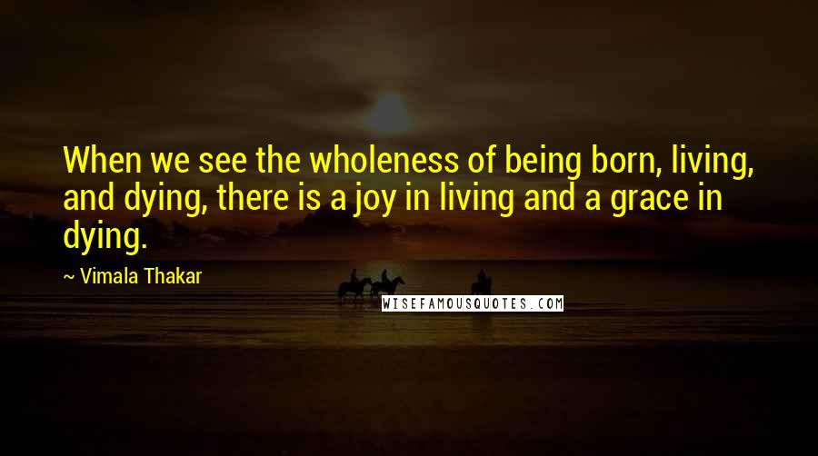 Vimala Thakar Quotes: When we see the wholeness of being born, living, and dying, there is a joy in living and a grace in dying.