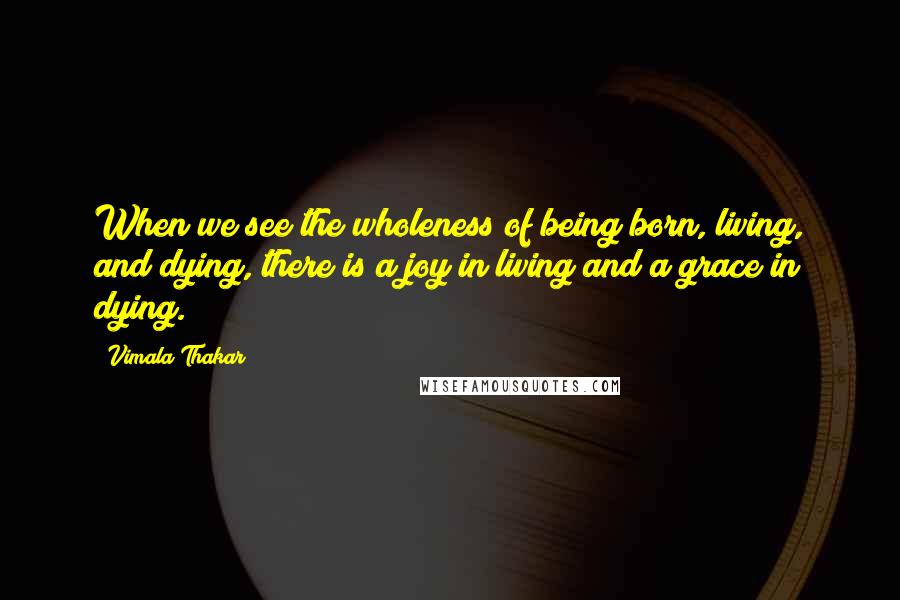Vimala Thakar Quotes: When we see the wholeness of being born, living, and dying, there is a joy in living and a grace in dying.