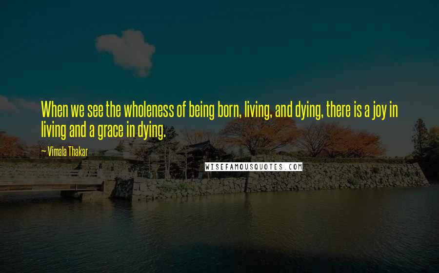 Vimala Thakar Quotes: When we see the wholeness of being born, living, and dying, there is a joy in living and a grace in dying.