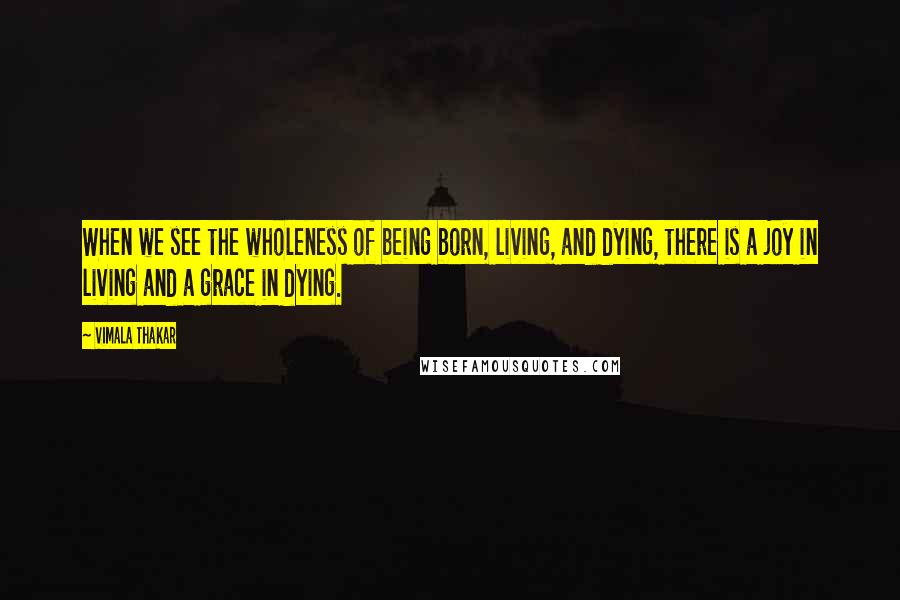 Vimala Thakar Quotes: When we see the wholeness of being born, living, and dying, there is a joy in living and a grace in dying.