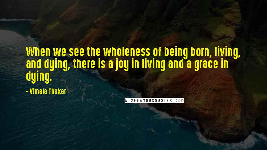 Vimala Thakar Quotes: When we see the wholeness of being born, living, and dying, there is a joy in living and a grace in dying.