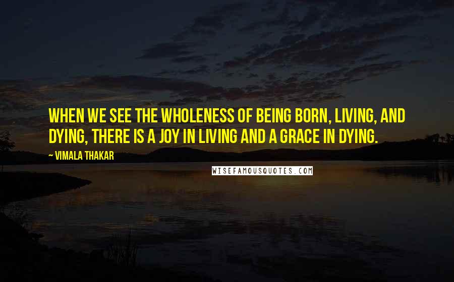 Vimala Thakar Quotes: When we see the wholeness of being born, living, and dying, there is a joy in living and a grace in dying.