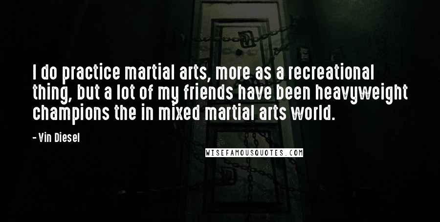 Vin Diesel Quotes: I do practice martial arts, more as a recreational thing, but a lot of my friends have been heavyweight champions the in mixed martial arts world.
