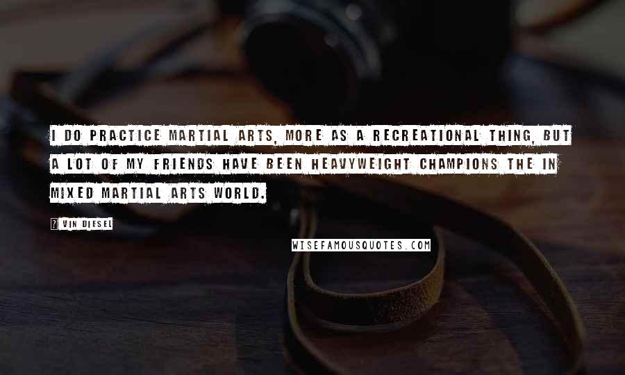Vin Diesel Quotes: I do practice martial arts, more as a recreational thing, but a lot of my friends have been heavyweight champions the in mixed martial arts world.