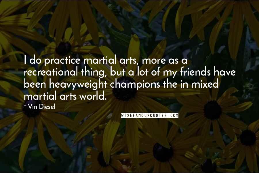 Vin Diesel Quotes: I do practice martial arts, more as a recreational thing, but a lot of my friends have been heavyweight champions the in mixed martial arts world.
