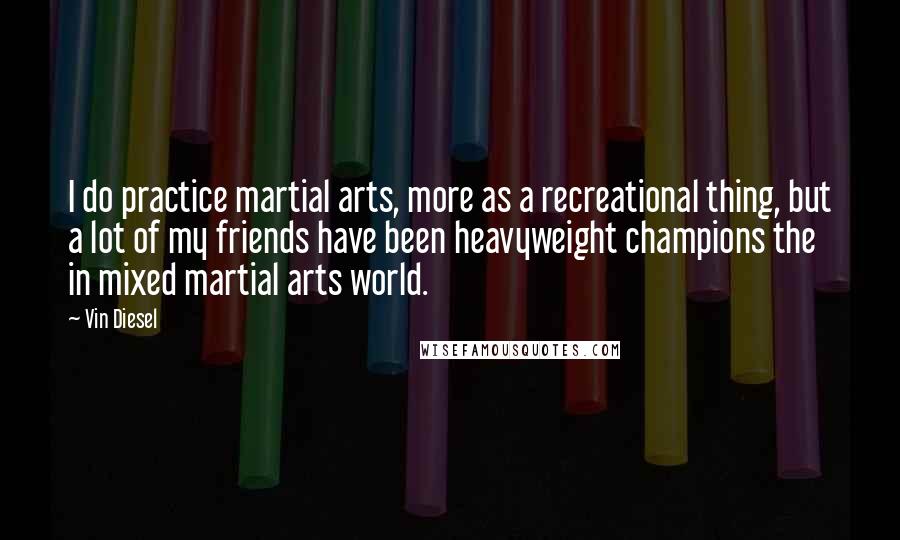 Vin Diesel Quotes: I do practice martial arts, more as a recreational thing, but a lot of my friends have been heavyweight champions the in mixed martial arts world.