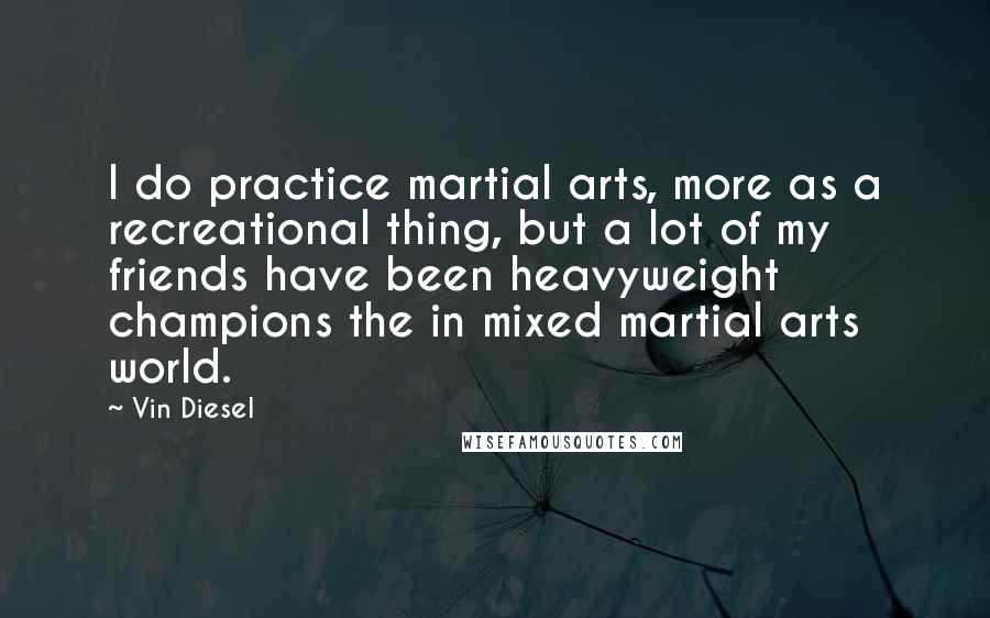 Vin Diesel Quotes: I do practice martial arts, more as a recreational thing, but a lot of my friends have been heavyweight champions the in mixed martial arts world.