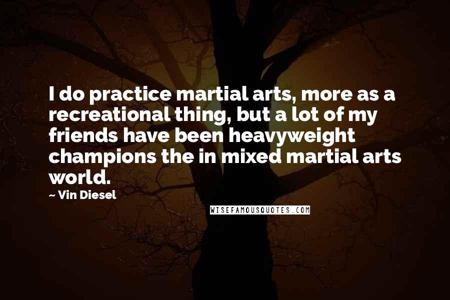 Vin Diesel Quotes: I do practice martial arts, more as a recreational thing, but a lot of my friends have been heavyweight champions the in mixed martial arts world.