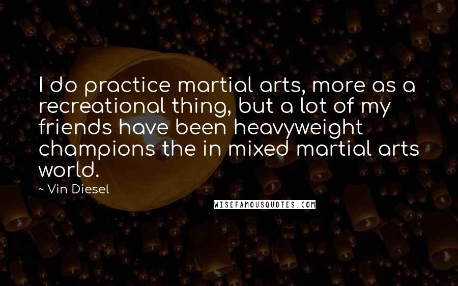 Vin Diesel Quotes: I do practice martial arts, more as a recreational thing, but a lot of my friends have been heavyweight champions the in mixed martial arts world.