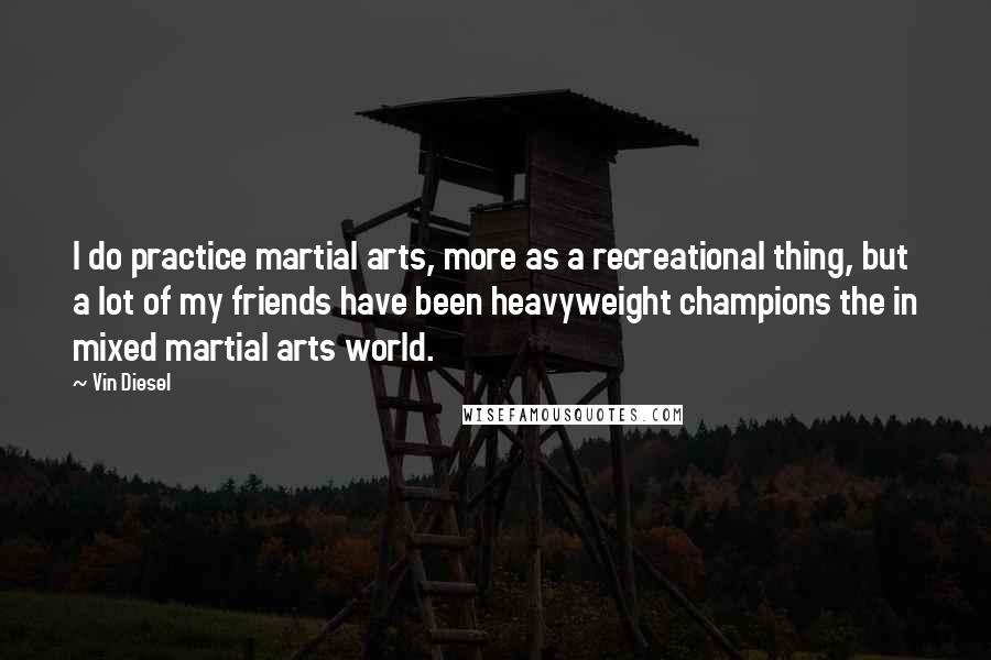 Vin Diesel Quotes: I do practice martial arts, more as a recreational thing, but a lot of my friends have been heavyweight champions the in mixed martial arts world.