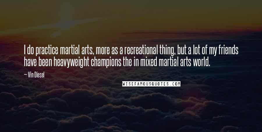 Vin Diesel Quotes: I do practice martial arts, more as a recreational thing, but a lot of my friends have been heavyweight champions the in mixed martial arts world.