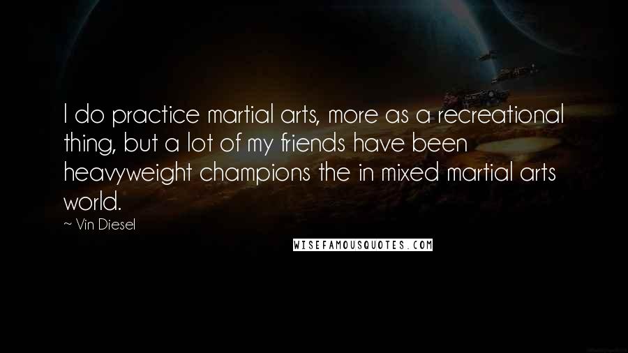 Vin Diesel Quotes: I do practice martial arts, more as a recreational thing, but a lot of my friends have been heavyweight champions the in mixed martial arts world.