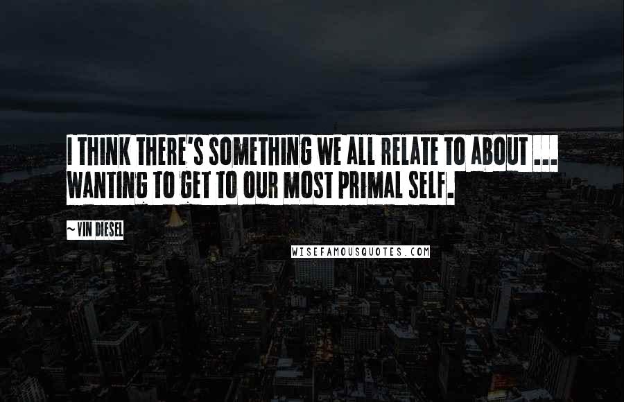 Vin Diesel Quotes: I think there's something we all relate to about ... wanting to get to our most primal self.