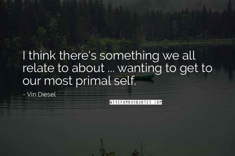 Vin Diesel Quotes: I think there's something we all relate to about ... wanting to get to our most primal self.