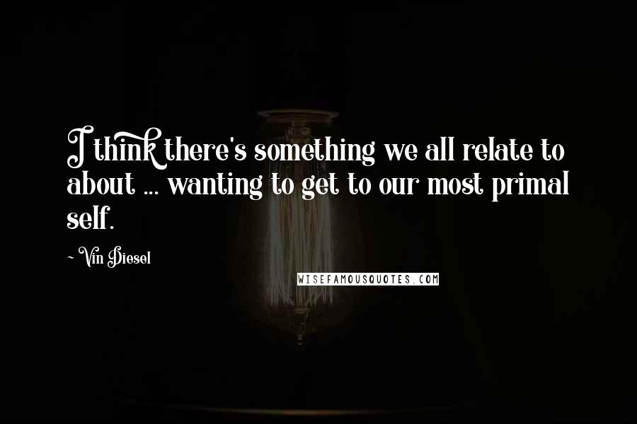 Vin Diesel Quotes: I think there's something we all relate to about ... wanting to get to our most primal self.