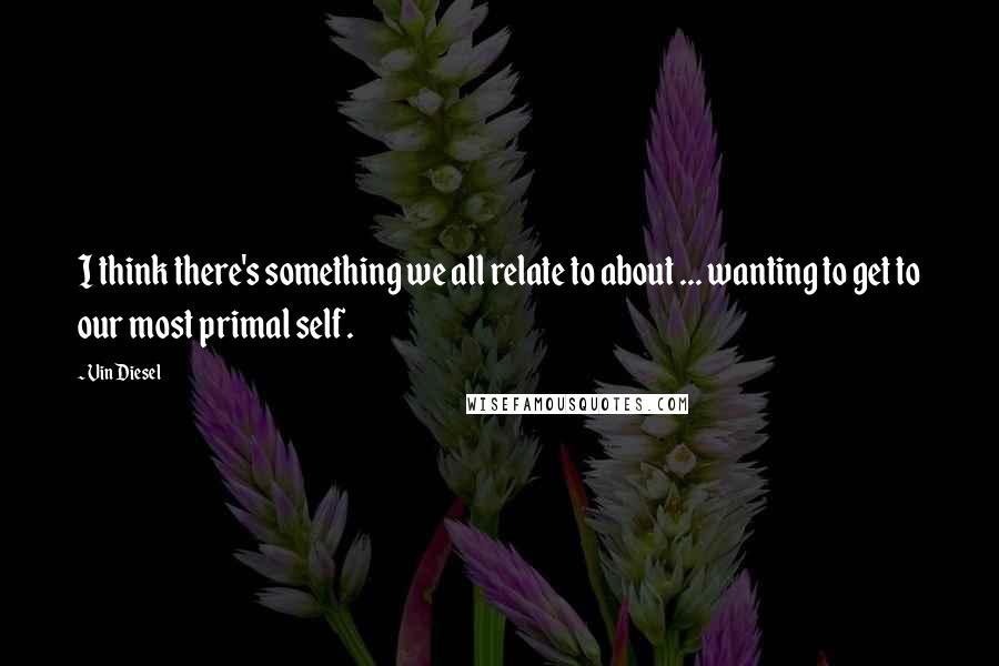 Vin Diesel Quotes: I think there's something we all relate to about ... wanting to get to our most primal self.