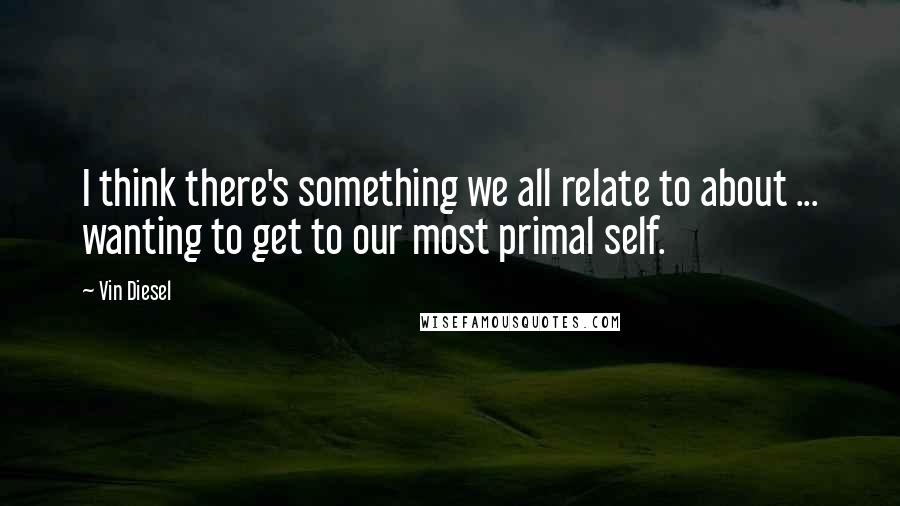 Vin Diesel Quotes: I think there's something we all relate to about ... wanting to get to our most primal self.