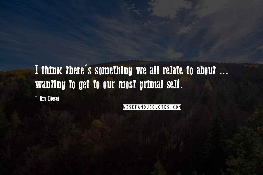 Vin Diesel Quotes: I think there's something we all relate to about ... wanting to get to our most primal self.