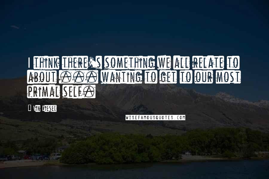 Vin Diesel Quotes: I think there's something we all relate to about ... wanting to get to our most primal self.