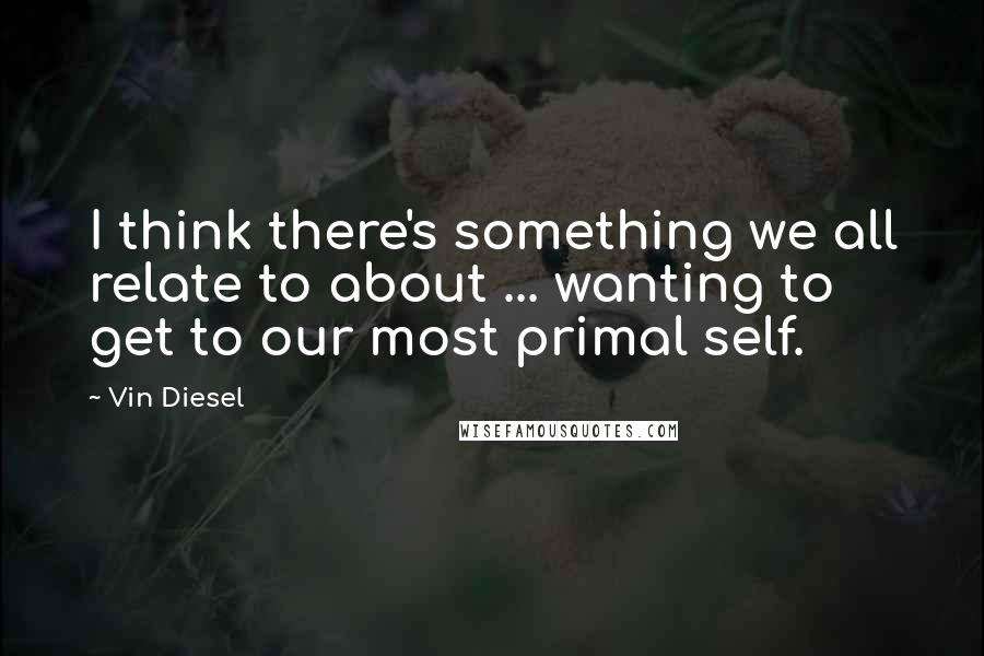 Vin Diesel Quotes: I think there's something we all relate to about ... wanting to get to our most primal self.