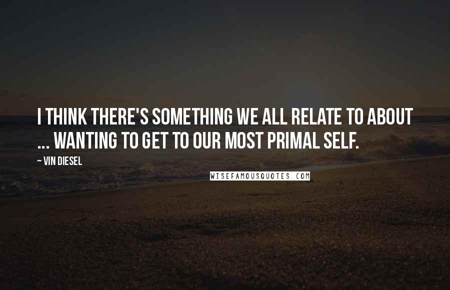 Vin Diesel Quotes: I think there's something we all relate to about ... wanting to get to our most primal self.