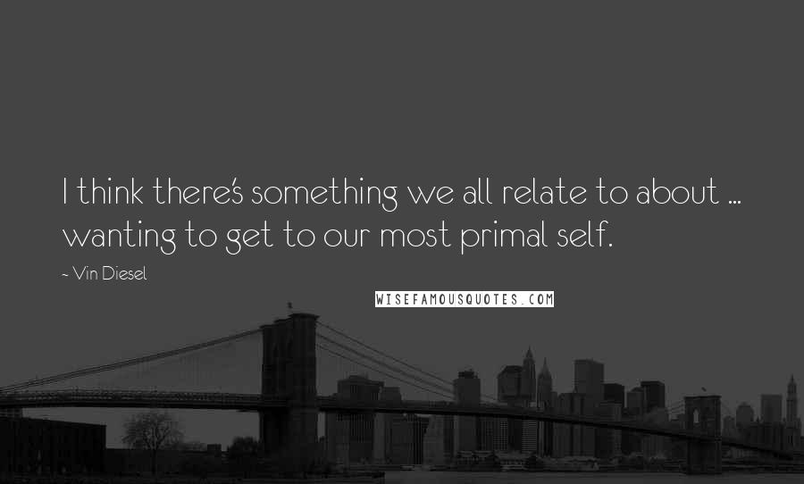 Vin Diesel Quotes: I think there's something we all relate to about ... wanting to get to our most primal self.