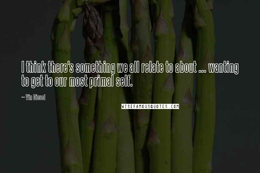 Vin Diesel Quotes: I think there's something we all relate to about ... wanting to get to our most primal self.