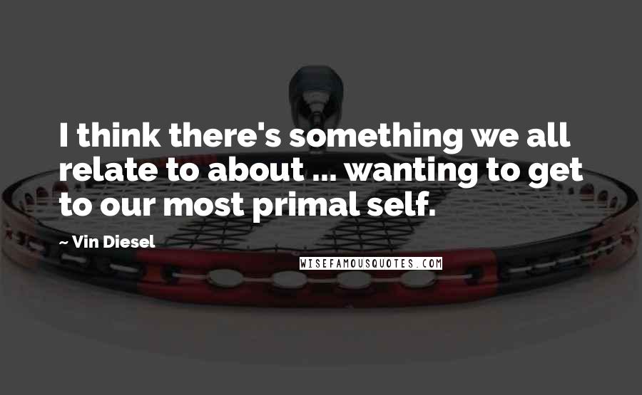 Vin Diesel Quotes: I think there's something we all relate to about ... wanting to get to our most primal self.