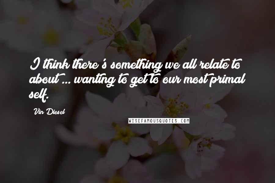 Vin Diesel Quotes: I think there's something we all relate to about ... wanting to get to our most primal self.