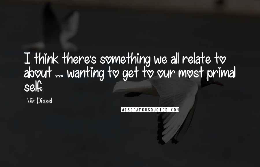 Vin Diesel Quotes: I think there's something we all relate to about ... wanting to get to our most primal self.