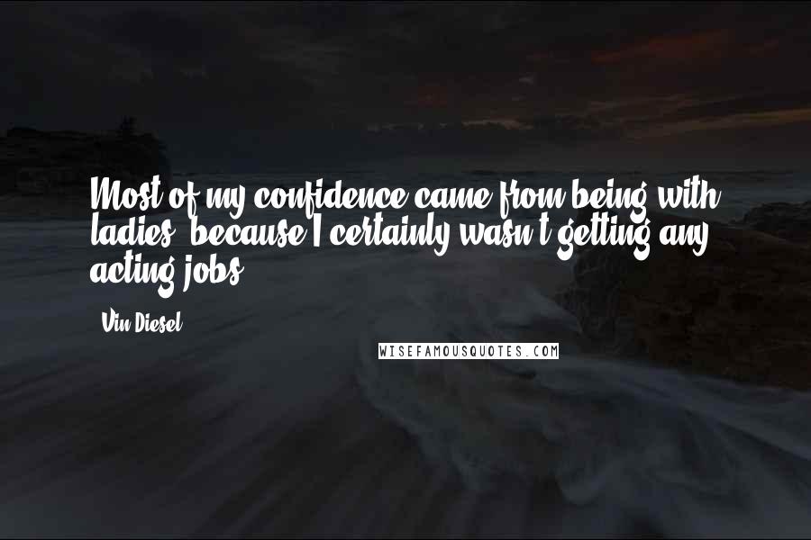 Vin Diesel Quotes: Most of my confidence came from being with ladies, because I certainly wasn't getting any acting jobs.