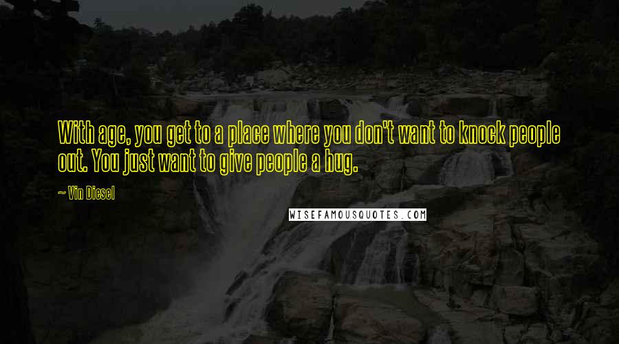 Vin Diesel Quotes: With age, you get to a place where you don't want to knock people out. You just want to give people a hug.