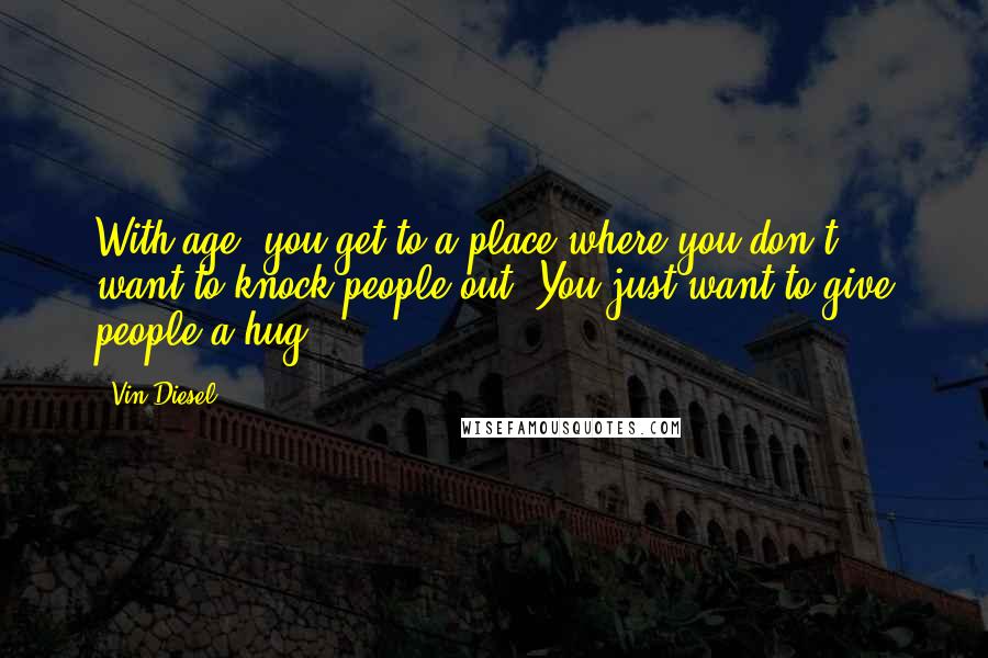 Vin Diesel Quotes: With age, you get to a place where you don't want to knock people out. You just want to give people a hug.