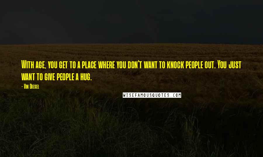 Vin Diesel Quotes: With age, you get to a place where you don't want to knock people out. You just want to give people a hug.