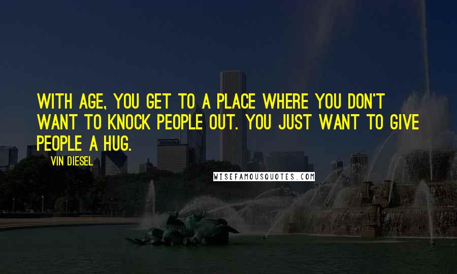 Vin Diesel Quotes: With age, you get to a place where you don't want to knock people out. You just want to give people a hug.