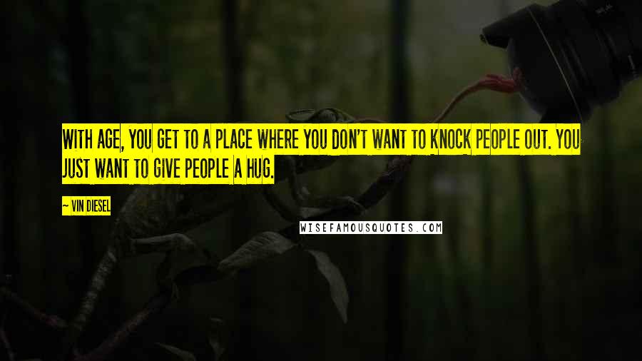 Vin Diesel Quotes: With age, you get to a place where you don't want to knock people out. You just want to give people a hug.