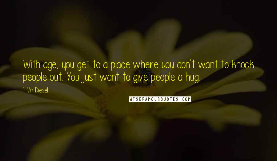 Vin Diesel Quotes: With age, you get to a place where you don't want to knock people out. You just want to give people a hug.